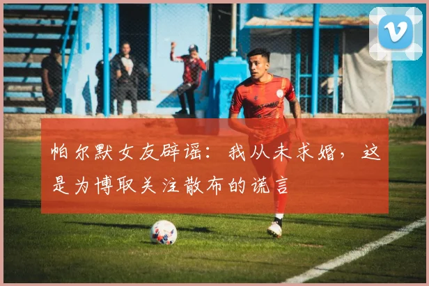 帕尔默女友辟谣：我从未求婚，这是为博取关注散布的谎言