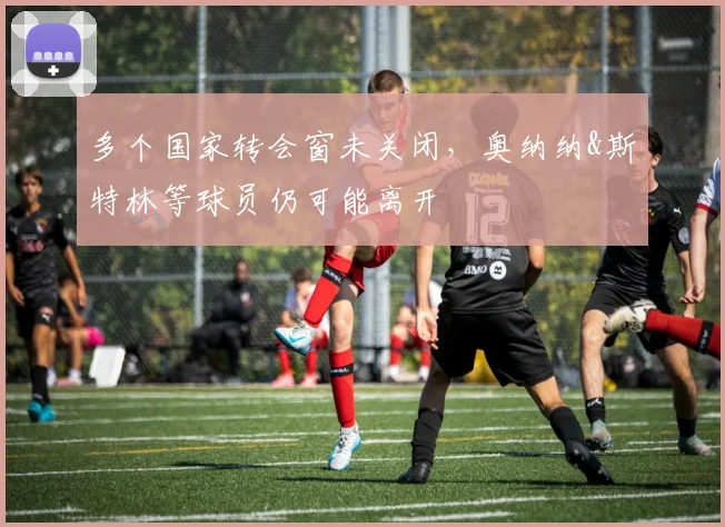 多个国家转会窗未关闭，奥纳纳&斯特林等球员仍可能离开